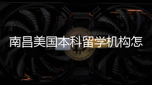 本科美国靠谱推荐选怎么中介机构南昌留学实测